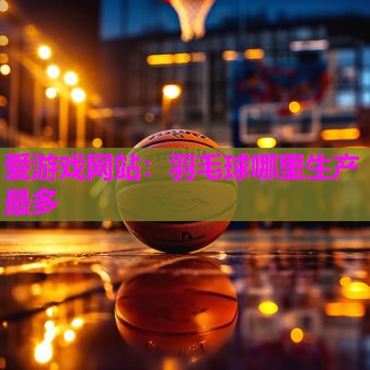 爱游戏网站：羽毛球哪里生产最多