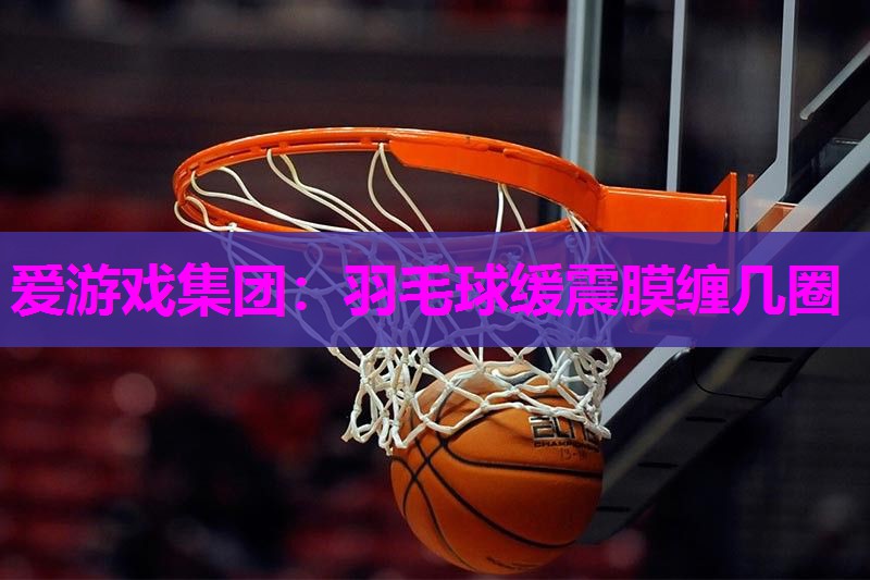 爱游戏集团：羽毛球缓震膜缠几圈